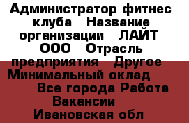 Администратор фитнес-клуба › Название организации ­ ЛАЙТ, ООО › Отрасль предприятия ­ Другое › Минимальный оклад ­ 17 000 - Все города Работа » Вакансии   . Ивановская обл.